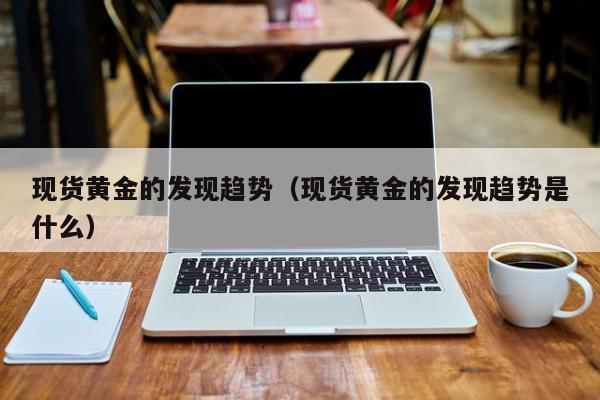 现货黄金的发现趋势（现货黄金的发现趋势是什么）
